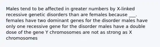 Males tend to be affected in greater numbers by X-linked recessive genetic disorders than are females because ___. females have two dominant genes for the disorder males have only one recessive gene for the disorder males have a double dose of the gene Y chromosomes are not as strong as X chromosomes