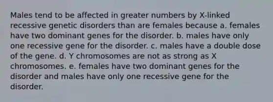 Males tend to be affected in greater numbers by X-linked recessive genetic disorders than are females because a. females have two dominant genes for the disorder. b. males have only one recessive gene for the disorder. c. males have a double dose of the gene. d. Y chromosomes are not as strong as X chromosomes. e. females have two dominant genes for the disorder and males have only one recessive gene for the disorder.