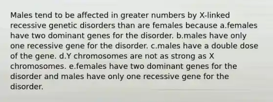 Males tend to be affected in greater numbers by X-linked recessive genetic disorders than are females because a.females have two dominant genes for the disorder. b.males have only one recessive gene for the disorder. c.males have a double dose of the gene. d.Y chromosomes are not as strong as X chromosomes. e.females have two dominant genes for the disorder and males have only one recessive gene for the disorder.