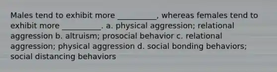 Males tend to exhibit more __________, whereas females tend to exhibit more __________. a. physical aggression; relational aggression b. altruism; prosocial behavior c. relational aggression; physical aggression d. social bonding behaviors; social distancing behaviors