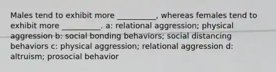 Males tend to exhibit more __________, whereas females tend to exhibit more __________. a: relational aggression; physical aggression b: social bonding behaviors; social distancing behaviors c: physical aggression; relational aggression d: altruism; prosocial behavior