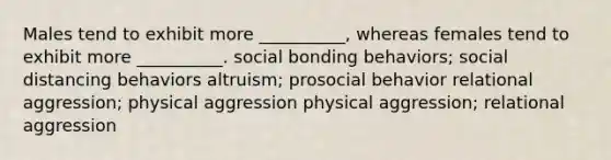 Males tend to exhibit more __________, whereas females tend to exhibit more __________. social bonding behaviors; social distancing behaviors altruism; prosocial behavior relational aggression; physical aggression physical aggression; relational aggression