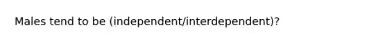 Males tend to be (independent/interdependent)?