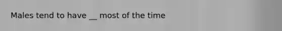 Males tend to have __ most of the time