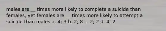 males are __ times more likely to complete a suicide than females, yet females are __ times more likely to attempt a suicide than males a. 4; 3 b. 2; 8 c. 2; 2 d. 4; 2