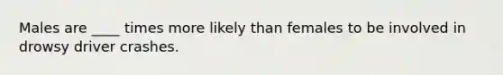 Males are ____ times more likely than females to be involved in drowsy driver crashes.