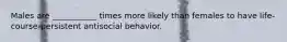 Males are ___________ times more likely than females to have life-course-persistent antisocial behavior.