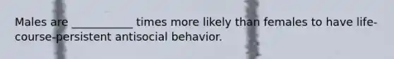 Males are ___________ times more likely than females to have life-course-persistent antisocial behavior.