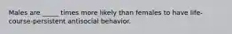 Males are _____ times more likely than females to have life-course-persistent antisocial behavior.