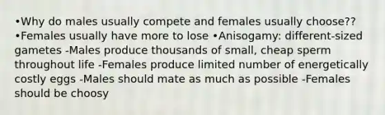 •Why do males usually compete and females usually choose?? •Females usually have more to lose •Anisogamy: different-sized gametes -Males produce thousands of small, cheap sperm throughout life -Females produce limited number of energetically costly eggs -Males should mate as much as possible -Females should be choosy