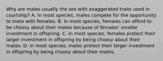 Why are males usually the sex with exaggerated traits used in courtship? A. In most species, males compete for the opportunity to mate with females. B. In most species, females can afford to be choosy about their mates because of females' smaller investment in offspring. C. In most species, females protect their larger investment in offspring by being choosy about their mates. D. In most species, males protect their larger investment in offspring by being choosy about their mates.