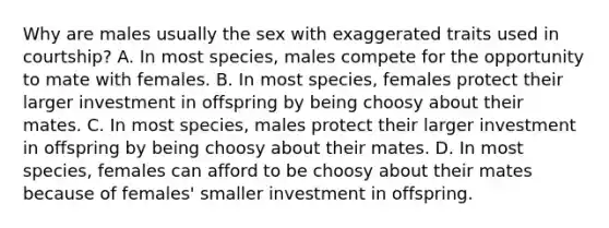 Why are males usually the sex with exaggerated traits used in courtship? A. In most species, males compete for the opportunity to mate with females. B. In most species, females protect their larger investment in offspring by being choosy about their mates. C. In most species, males protect their larger investment in offspring by being choosy about their mates. D. In most species, females can afford to be choosy about their mates because of females' smaller investment in offspring.