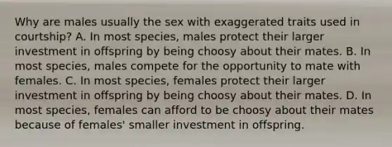 Why are males usually the sex with exaggerated traits used in courtship? A. In most species, males protect their larger investment in offspring by being choosy about their mates. B. In most species, males compete for the opportunity to mate with females. C. In most species, females protect their larger investment in offspring by being choosy about their mates. D. In most species, females can afford to be choosy about their mates because of females' smaller investment in offspring.