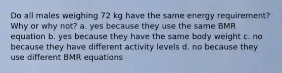 Do all males weighing 72 kg have the same energy requirement? Why or why not? a. yes because they use the same BMR equation b. yes because they have the same body weight c. no because they have different activity levels d. no because they use different BMR equations