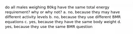 do all males weighing 80kg have the same total energy requirement? why or why not? a. no, because they may have different activity levels b. no, because they use different BMR equations c. yes, because they have the same body weight d. yes, because they use the same BMR question