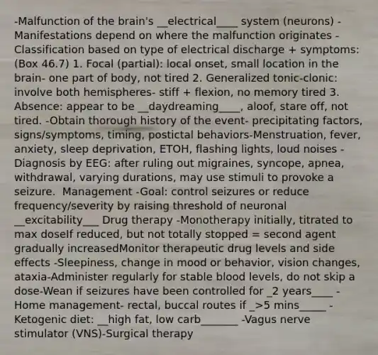 -Malfunction of the brain's __electrical____ system (neurons) ​-Manifestations depend on where the malfunction originates ​-Classification based on type of electrical discharge + symptoms: (Box 46.7) ​1. Focal (partial): local onset, small location in the brain- one part of body, not tired​ 2. Generalized tonic-clonic: involve both hemispheres- stiff + flexion, no memory tired​ 3. Absence: appear to be __daydreaming____, aloof, stare off, not tired.​ -Obtain thorough history of the event- precipitating factors, signs/symptoms, timing, postictal behaviors​-Menstruation, fever, anxiety, sleep deprivation, ETOH, flashing lights, loud noises ​-Diagnosis by EEG: after ruling out migraines, syncope, apnea, withdrawal, varying durations, may use stimuli to provoke a seizure. ​ Management -Goal: control seizures or reduce frequency/severity by raising threshold of neuronal __excitability___​ Drug therapy​ -Monotherapy initially, titrated to max dose​If reduced, but not totally stopped = second agent gradually increased​Monitor therapeutic drug levels and side effects​ -Sleepiness, change in mood or behavior, vision changes, ataxia​-Administer regularly for stable blood levels, do not skip a dose​-Wean if seizures have been controlled for _2 years____​ -Home management- rectal, buccal routes if _>5 mins_____​ -Ketogenic diet: __high fat, low carb_______​ -Vagus nerve stimulator (VNS)​-Surgical therapy