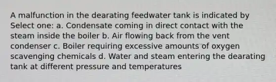 A malfunction in the dearating feedwater tank is indicated by Select one: a. Condensate coming in direct contact with the steam inside the boiler b. Air flowing back from the vent condenser c. Boiler requiring excessive amounts of oxygen scavenging chemicals d. Water and steam entering the dearating tank at different pressure and temperatures