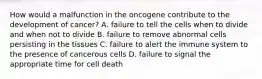 How would a malfunction in the oncogene contribute to the development of​ cancer? A. failure to tell the cells when to divide and when not to divide B. failure to remove abnormal cells persisting in the tissues C. failure to alert the immune system to the presence of cancerous cells D. failure to signal the appropriate time for cell death