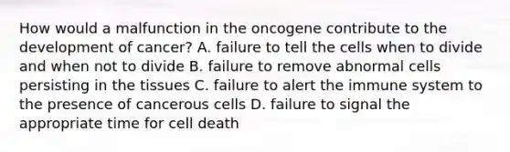 How would a malfunction in the oncogene contribute to the development of​ cancer? A. failure to tell the cells when to divide and when not to divide B. failure to remove abnormal cells persisting in the tissues C. failure to alert the immune system to the presence of cancerous cells D. failure to signal the appropriate time for cell death