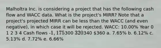 Malholtra Inc. is considering a project that has the following cash flow and WACC data. What is the project's MIRR? Note that a project's projected MIRR can be less than the WACC (and even negative), in which case it will be rejected. WACC: 10.00% Year 0 1 2 3 4 Cash flows -1,175300 320340 360 a. 7.65% b. 6.12% c. 5.13% d. 7.72% e. 6.66%