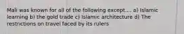 Mali was known for all of the following except.... a) Islamic learning b) the gold trade c) Islamic architecture d) The restrictions on travel faced by its rulers