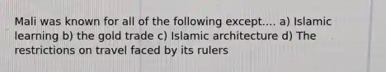 Mali was known for all of the following except.... a) Islamic learning b) the gold trade c) Islamic architecture d) The restrictions on travel faced by its rulers