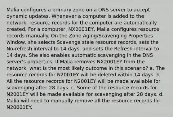 Malia configures a primary zone on a DNS server to accept dynamic updates. Whenever a computer is added to the network, resource records for the computer are automatically created. For a computer, NX2001EY, Malia configures resource records manually. On the Zone Aging/Scavenging Properties window, she selects Scavenge stale resource records, sets the No-refresh interval to 14 days, and sets the Refresh interval to 14 days. She also enables automatic scavenging in the DNS server's properties. If Malia removes NX2001EY from the network, what is the most likely outcome in this scenario? a. The resource records for N2001EY will be deleted within 14 days. b. All the resource records for N2001EY will be made available for scavenging after 28 days. c. Some of the resource records for N2001EY will be made available for scavenging after 28 days. d. Malia will need to manually remove all the resource records for N20001EY.