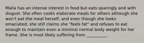 Malia has an intense interest in food but eats sparingly and with disgust. She often cooks elaborate meals for others although she won't eat the meal herself, and even though she looks emaciated, she still claims she "feels fat" and refuses to eat enough to maintain even a minimal normal body weight for her frame. She is most likely suffering from __________.