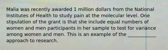 Malia was recently awarded 1 million dollars from the National Institutes of Health to study pain at the molecular level. One stipulation of the grant is that she include equal numbers of women and men participants in her sample to test for variance among women and men. This is an example of the ____________ approach to research.