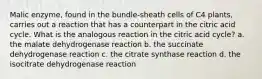 Malic enzyme, found in the bundle‑sheath cells of C4 plants, carries out a reaction that has a counterpart in the citric acid cycle. What is the analogous reaction in the citric acid cycle? a. the malate dehydrogenase reaction b. the succinate dehydrogenase reaction c. the citrate synthase reaction d. the isocitrate dehydrogenase reaction