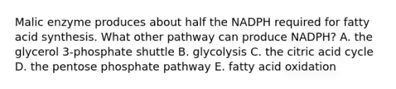 Malic enzyme produces about half the NADPH required for fatty acid synthesis. What other pathway can produce NADPH? A. the glycerol 3-phosphate shuttle B. glycolysis C. the citric acid cycle D. <a href='https://www.questionai.com/knowledge/kU2OmaBWIM-the-pentose-phosphate-pathway' class='anchor-knowledge'>the pentose phosphate pathway</a> E. fatty acid oxidation