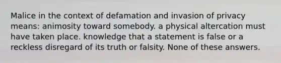 Malice in the context of defamation and invasion of privacy means: animosity toward somebody. ​a physical altercation must have taken place. ​knowledge that a statement is false or a reckless disregard of its truth or falsity. ​None of these answers.