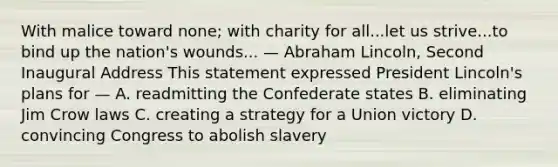 With malice toward none; with charity for all...let us strive...to bind up the nation's wounds... — Abraham Lincoln, Second Inaugural Address This statement expressed President Lincoln's plans for — A. readmitting the Confederate states B. eliminating Jim Crow laws C. creating a strategy for a Union victory D. convincing Congress to abolish slavery