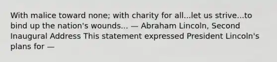 With malice toward none; with charity for all...let us strive...to bind up the nation's wounds... — Abraham Lincoln, Second Inaugural Address This statement expressed President Lincoln's plans for —