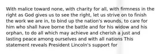 With malice toward none, with charity for all, with firmness in the right as God gives us to see the right, let us strive on to finish the work we are in, to bind up the nation's wounds, to care for him who shall have borne the battle and for his widow and his orphan, to do all which may achieve and cherish a just and lasting peace among ourselves and with all nations This statement reveals President Lincoln's support for