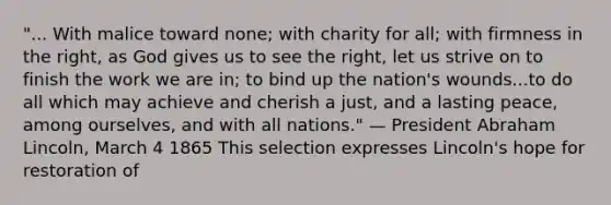 "... With malice toward none; with charity for all; with firmness in the right, as God gives us to see the right, let us strive on to finish the work we are in; to bind up the nation's wounds...to do all which may achieve and cherish a just, and a lasting peace, among ourselves, and with all nations." — President Abraham Lincoln, March 4 1865 This selection expresses Lincoln's hope for restoration of