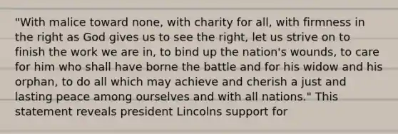 "With malice toward none, with charity for all, with firmness in the right as God gives us to see the right, let us strive on to finish the work we are in, to bind up the nation's wounds, to care for him who shall have borne the battle and for his widow and his orphan, to do all which may achieve and cherish a just and lasting peace among ourselves and with all nations." This statement reveals president Lincolns support for