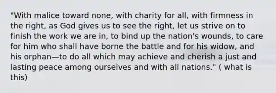 "With malice toward none, with charity for all, with firmness in the right, as God gives us to see the right, let us strive on to finish the work we are in, to bind up the nation's wounds, to care for him who shall have borne the battle and for his widow, and his orphan—to do all which may achieve and cherish a just and lasting peace among ourselves and with all nations." ( what is this)