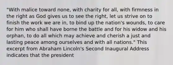 "With malice toward none, with charity for all, with firmness in the right as God gives us to see the right, let us strive on to finish the work we are in, to bind up the nation's wounds, to care for him who shall have borne the battle and for his widow and his orphan, to do all which may achieve and cherish a just and lasting peace among ourselves and with all nations." This excerpt from Abraham Lincoln's Second Inaugural Address indicates that the president