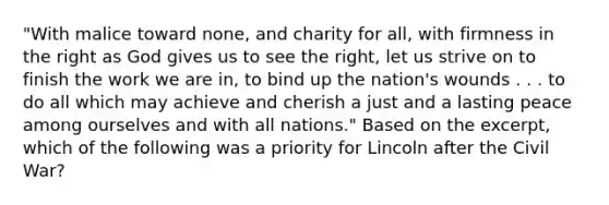 "With malice toward none, and charity for all, with firmness in the right as God gives us to see the right, let us strive on to finish the work we are in, to bind up the nation's wounds . . . to do all which may achieve and cherish a just and a lasting peace among ourselves and with all nations." Based on the excerpt, which of the following was a priority for Lincoln after the Civil War?