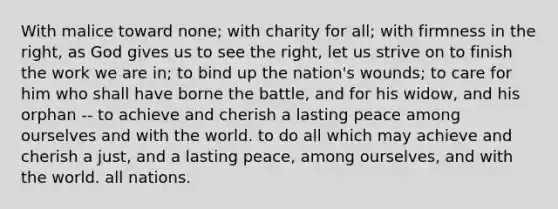 With malice toward none; with charity for all; with firmness in the right, as God gives us to see the right, let us strive on to finish the work we are in; to bind up the nation's wounds; to care for him who shall have borne the battle, and for his widow, and his orphan -- to achieve and cherish a lasting peace among ourselves and with the world. to do all which may achieve and cherish a just, and a lasting peace, among ourselves, and with the world. all nations.