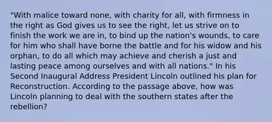 "With malice toward none, with charity for all, with firmness in the right as God gives us to see the right, let us strive on to finish the work we are in, to bind up the nation's wounds, to care for him who shall have borne the battle and for his widow and his orphan, to do all which may achieve and cherish a just and lasting peace among ourselves and with all nations." In his Second Inaugural Address President Lincoln outlined his plan for Reconstruction. According to the passage above, how was Lincoln planning to deal with the southern states after the rebellion?