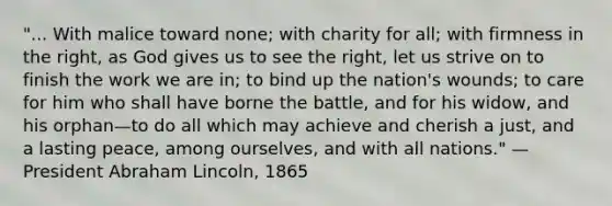 "... With malice toward none; with charity for all; with firmness in the right, as God gives us to see the right, let us strive on to finish the work we are in; to bind up the nation's wounds; to care for him who shall have borne the battle, and for his widow, and his orphan—to do all which may achieve and cherish a just, and a lasting peace, among ourselves, and with all nations." — President Abraham Lincoln, 1865