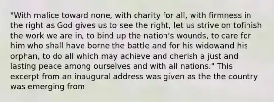 "With malice toward none, with charity for all, with firmness in the right as God gives us to see the right, let us strive on tofinish the work we are in, to bind up the nation's wounds, to care for him who shall have borne the battle and for his widowand his orphan, to do all which may achieve and cherish a just and lasting peace among ourselves and with all nations." This excerpt from an inaugural address was given as the the country was emerging from