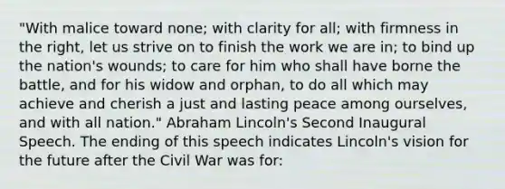 "With malice toward none; with clarity for all; with firmness in the right, let us strive on to finish the work we are in; to bind up the nation's wounds; to care for him who shall have borne the battle, and for his widow and orphan, to do all which may achieve and cherish a just and lasting peace among ourselves, and with all nation." Abraham Lincoln's Second Inaugural Speech. The ending of this speech indicates Lincoln's vision for the future after the Civil War was for: