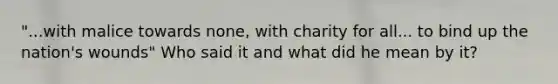 "...with malice towards none, with charity for all... to bind up the nation's wounds" Who said it and what did he mean by it?