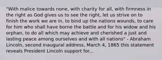 "With malice towards none, with charity for all, with firmness in the right as God gives us to see the right, let us strive on to finish the work we are in, to bind up the nations wounds, to care for him who shall have borne the battle and for his widow and his orphan, to do all which may achieve and cherished a just and lasting peace among ourselves and with all nations" - Abraham Lincoln, second inaugural address, March 4, 1865 this statement reveals President Lincoln support for...