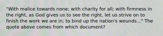 "With malice towards none; with charity for all; with firmness in the right, as God gives us to see the right, let us strive on to finish the work we are in; to bind up the nation's wounds..." The quote above comes from which document?