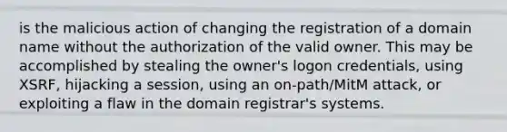 is the malicious action of changing the registration of a domain name without the authorization of the valid owner. This may be accomplished by stealing the owner's logon credentials, using XSRF, hijacking a session, using an on-path/MitM attack, or exploiting a flaw in the domain registrar's systems.