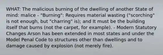 WHAT: The malicious burning of the dwelling of another State of mind: malice - "Burning": Requires material wasting ("scorching" is not enough, but "charring" is); and It must be the building itself that burns (not the carpet, for example). - Modern Statutory Changes Arson has been extended in most states and under the Model Penal Code to structures other than dwellings and to damage caused by explosion (not merely fire).